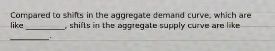 Compared to shifts in the aggregate demand curve, which are like __________, shifts in the aggregate supply curve are like __________.