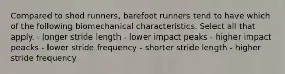 Compared to shod runners, barefoot runners tend to have which of the following biomechanical characteristics. Select all that apply. - longer stride length - lower impact peaks - higher impact peacks - lower stride frequency - shorter stride length - higher stride frequency