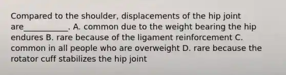 Compared to the shoulder, displacements of the hip joint are___________. A. common due to the weight bearing the hip endures B. rare because of the ligament reinforcement C. common in all people who are overweight D. rare because the rotator cuff stabilizes the hip joint