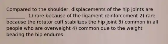 Compared to the shoulder, displacements of the hip joints are ________. 1) rare because of the ligament reinforcement 2) rare because the rotator cuff stabilizes the hip joint 3) common in all people who are overweight 4) common due to the weight bearing the hip endures