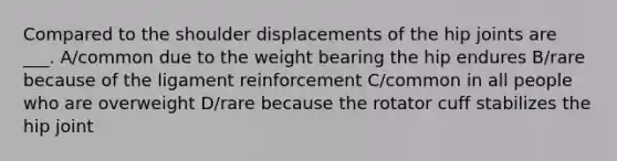 Compared to the shoulder displacements of the hip joints are ___. A/common due to the weight bearing the hip endures B/rare because of the ligament reinforcement C/common in all people who are overweight D/rare because the rotator cuff stabilizes the hip joint