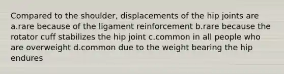 Compared to the shoulder, displacements of the hip joints are a.rare because of the ligament reinforcement b.rare because the rotator cuff stabilizes the hip joint c.common in all people who are overweight d.common due to the weight bearing the hip endures