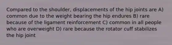 Compared to the shoulder, displacements of the hip joints are A) common due to the weight bearing the hip endures B) rare because of the ligament reinforcement C) common in all people who are overweight D) rare because the rotator cuff stabilizes the hip joint