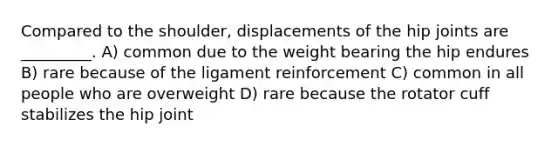 Compared to the shoulder, displacements of the hip joints are _________. A) common due to the weight bearing the hip endures B) rare because of the ligament reinforcement C) common in all people who are overweight D) rare because the rotator cuff stabilizes the hip joint