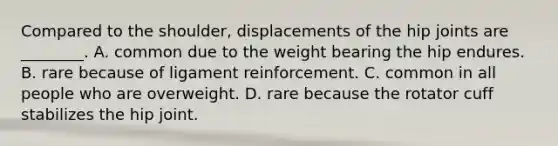 Compared to the shoulder, displacements of the hip joints are ________. A. common due to the weight bearing the hip endures. B. rare because of ligament reinforcement. C. common in all people who are overweight. D. rare because the rotator cuff stabilizes the hip joint.