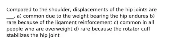 Compared to the shoulder, displacements of the hip joints are ___. a) common due to the weight bearing the hip endures b) rare because of the ligament reinforcement c) common in all people who are overweight d) rare because the rotator cuff stabilizes the hip joint