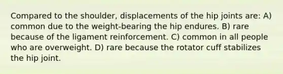 Compared to the shoulder, displacements of the hip joints are: A) common due to the weight-bearing the hip endures. B) rare because of the ligament reinforcement. C) common in all people who are overweight. D) rare because the rotator cuff stabilizes the hip joint.