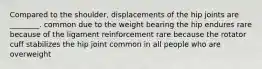 Compared to the shoulder, displacements of the hip joints are ________. common due to the weight bearing the hip endures rare because of the ligament reinforcement rare because the rotator cuff stabilizes the hip joint common in all people who are overweight