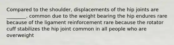 Compared to the shoulder, displacements of the hip joints are ________. common due to the weight bearing the hip endures rare because of the ligament reinforcement rare because the rotator cuff stabilizes the hip joint common in all people who are overweight