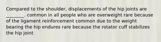 Compared to the shoulder, displacements of the hip joints are ________. common in all people who are overweight rare because of the ligament reinforcement common due to the weight bearing the hip endures rare because the rotator cuff stabilizes the hip joint