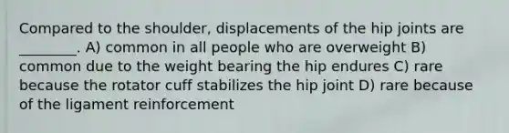 Compared to the shoulder, displacements of the hip joints are ________. A) common in all people who are overweight B) common due to the weight bearing the hip endures C) rare because the rotator cuff stabilizes the hip joint D) rare because of the ligament reinforcement