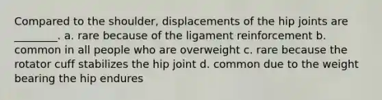 Compared to the shoulder, displacements of the hip joints are ________. a. rare because of the ligament reinforcement b. common in all people who are overweight c. rare because the rotator cuff stabilizes the hip joint d. common due to the weight bearing the hip endures