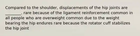 Compared to the shoulder, displacements of the hip joints are ________. rare because of the ligament reinforcement common in all people who are overweight common due to the weight bearing the hip endures rare because the rotator cuff stabilizes the hip joint