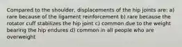 Compared to the shoulder, displacements of the hip joints are: a) rare because of the ligament reinforcement b) rare because the rotator cuff stabilizes the hip joint c) common due to the weight bearing the hip endures d) common in all people who are overweight