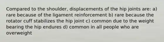 Compared to the shoulder, displacements of the hip joints are: a) rare because of the ligament reinforcement b) rare because the rotator cuff stabilizes the hip joint c) common due to the weight bearing the hip endures d) common in all people who are overweight