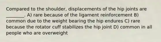 Compared to the shoulder, displacements of the hip joints are ________. A) rare because of the ligament reinforcement B) common due to the weight bearing the hip endures C) rare because the rotator cuff stabilizes the hip joint D) common in all people who are overweight