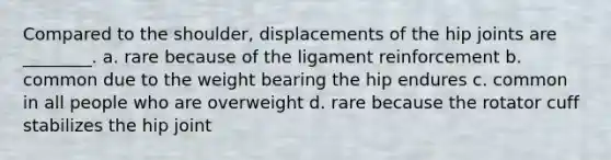 Compared to the shoulder, displacements of the hip joints are ________. a. rare because of the ligament reinforcement b. common due to the weight bearing the hip endures c. common in all people who are overweight d. rare because the rotator cuff stabilizes the hip joint