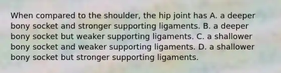 When compared to the shoulder, the hip joint has A. a deeper bony socket and stronger supporting ligaments. B. a deeper bony socket but weaker supporting ligaments. C. a shallower bony socket and weaker supporting ligaments. D. a shallower bony socket but stronger supporting ligaments.