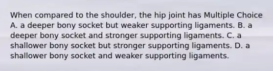 When compared to the shoulder, the hip joint has Multiple Choice A. a deeper bony socket but weaker supporting ligaments. B. a deeper bony socket and stronger supporting ligaments. C. a shallower bony socket but stronger supporting ligaments. D. a shallower bony socket and weaker supporting ligaments.