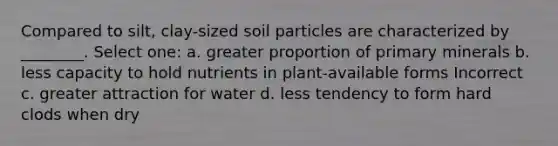 Compared to silt, clay-sized soil particles are characterized by ________. Select one: a. greater proportion of primary minerals b. less capacity to hold nutrients in plant-available forms Incorrect c. greater attraction for water d. less tendency to form hard clods when dry