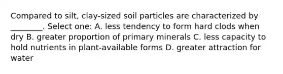 Compared to silt, clay-sized soil particles are characterized by ________. Select one: A. less tendency to form hard clods when dry B. greater proportion of primary minerals C. less capacity to hold nutrients in plant-available forms D. greater attraction for water