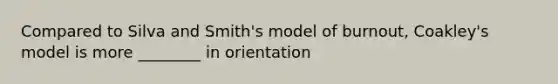 Compared to Silva and Smith's model of burnout, Coakley's model is more ________ in orientation