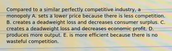 Compared to a similar perfectly competitive industry, a monopoly A. sets a lower price because there is less competition. B. creates a deadweight loss and decreases consumer surplus. C. creates a deadweight loss and decreases economic profit. D. produces more output. E. is more efficient because there is no wasteful competition.