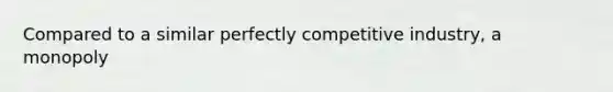 Compared to a similar perfectly competitive industry, a monopoly