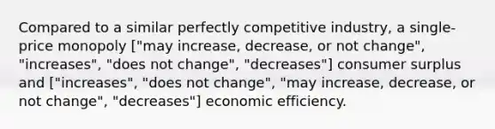 Compared to a similar perfectly competitive industry, a single-price monopoly ["may increase, decrease, or not change", "increases", "does not change", "decreases"] consumer surplus and ["increases", "does not change", "may increase, decrease, or not change", "decreases"] economic efficiency.