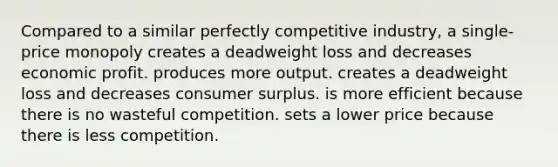 Compared to a similar perfectly competitive industry, a single-price monopoly creates a deadweight loss and decreases economic profit. produces more output. creates a deadweight loss and decreases consumer surplus. is more efficient because there is no wasteful competition. sets a lower price because there is less competition.