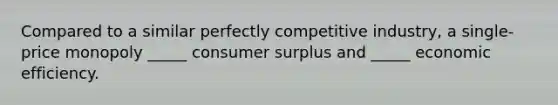 Compared to a similar perfectly competitive industry, a single-price monopoly _____ consumer surplus and _____ economic efficiency.