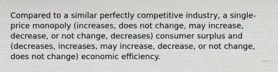 Compared to a similar perfectly competitive industry, a single-price monopoly (increases, does not change, may increase, decrease, or not change, decreases) consumer surplus and (decreases, increases, may increase, decrease, or not change, does not change) economic efficiency.