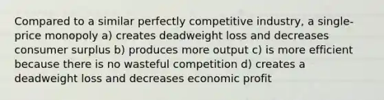 Compared to a similar perfectly competitive industry, a single-price monopoly a) creates deadweight loss and decreases consumer surplus b) produces more output c) is more efficient because there is no wasteful competition d) creates a deadweight loss and decreases economic profit