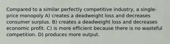 Compared to a similar perfectly competitive industry, a single-price monopoly A) creates a deadweight loss and decreases consumer surplus. B) creates a deadweight loss and decreases economic profit. C) is more efficient because there is no wasteful competition. D) produces more output.