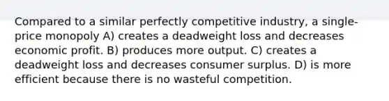 Compared to a similar perfectly competitive industry, a single-price monopoly A) creates a deadweight loss and decreases economic profit. B) produces more output. C) creates a deadweight loss and decreases <a href='https://www.questionai.com/knowledge/k77rlOEdsf-consumer-surplus' class='anchor-knowledge'>consumer surplus</a>. D) is more efficient because there is no wasteful competition.