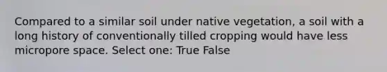 Compared to a similar soil under native vegetation, a soil with a long history of conventionally tilled cropping would have less micropore space. Select one: True False