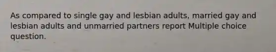 As compared to single gay and lesbian adults, married gay and lesbian adults and unmarried partners report Multiple choice question.