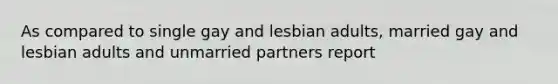 As compared to single gay and lesbian adults, married gay and lesbian adults and unmarried partners report