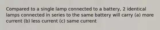 Compared to a single lamp connected to a battery, 2 identical lamps connected in series to the same battery will carry (a) more current (b) less current (c) same current