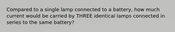 Compared to a single lamp connected to a battery, how much current would be carried by THREE identical lamps connected in series to the same battery?