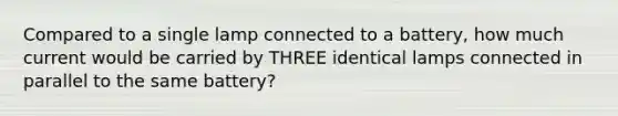 Compared to a single lamp connected to a battery, how much current would be carried by THREE identical lamps connected in parallel to the same battery?