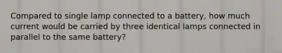 Compared to single lamp connected to a battery, how much current would be carried by three identical lamps connected in parallel to the same battery?