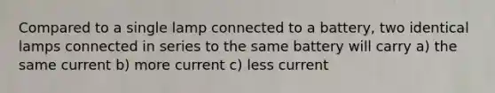 Compared to a single lamp connected to a battery, two identical lamps connected in series to the same battery will carry a) the same current b) more current c) less current