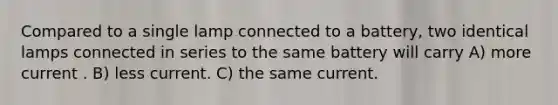 Compared to a single lamp connected to a battery, two identical lamps connected in series to the same battery will carry A) more current . B) less current. C) the same current.