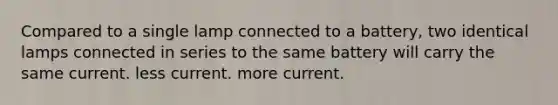 Compared to a single lamp connected to a battery, two identical lamps connected in series to the same battery will carry the same current. less current. more current.