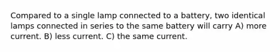 Compared to a single lamp connected to a battery, two identical lamps connected in series to the same battery will carry A) more current. B) less current. C) the same current.