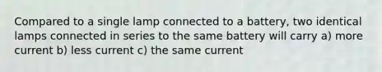 Compared to a single lamp connected to a battery, two identical lamps connected in series to the same battery will carry a) more current b) less current c) the same current