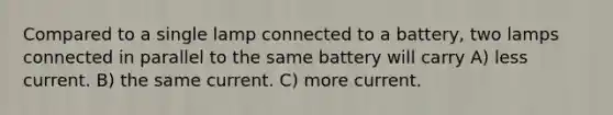 Compared to a single lamp connected to a battery, two lamps connected in parallel to the same battery will carry A) less current. B) the same current. C) more current.