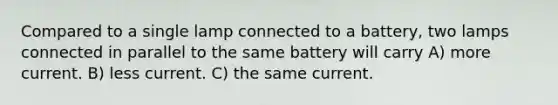 Compared to a single lamp connected to a battery, two lamps connected in parallel to the same battery will carry A) more current. B) less current. C) the same current.