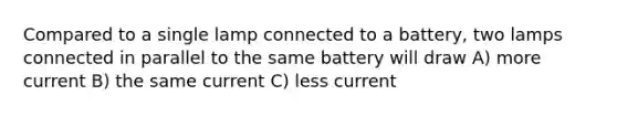 Compared to a single lamp connected to a battery, two lamps connected in parallel to the same battery will draw A) more current B) the same current C) less current